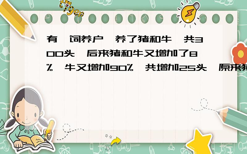 有一饲养户,养了猪和牛一共300头,后来猪和牛又增加了8%,牛又增加90%,共增加25头,原来猪和牛各有多少头?