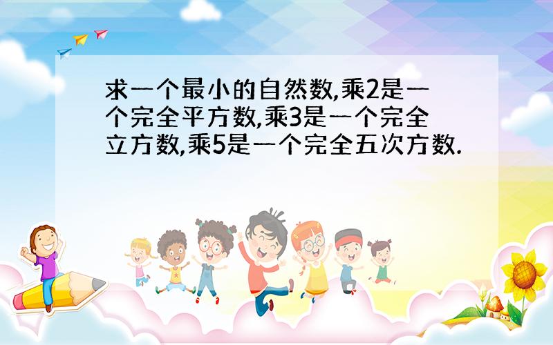 求一个最小的自然数,乘2是一个完全平方数,乘3是一个完全立方数,乘5是一个完全五次方数.