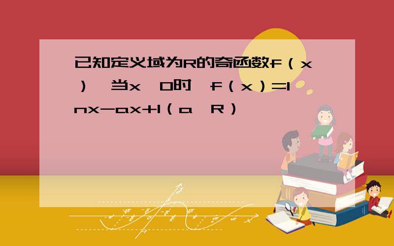 已知定义域为R的奇函数f（x）,当x>0时,f（x）=lnx-ax+1（a∈R）