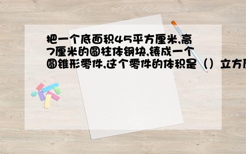 把一个底面积45平方厘米,高7厘米的圆柱体钢块,铸成一个圆锥形零件,这个零件的体积是（）立方厘米.已知零件的高是15厘米