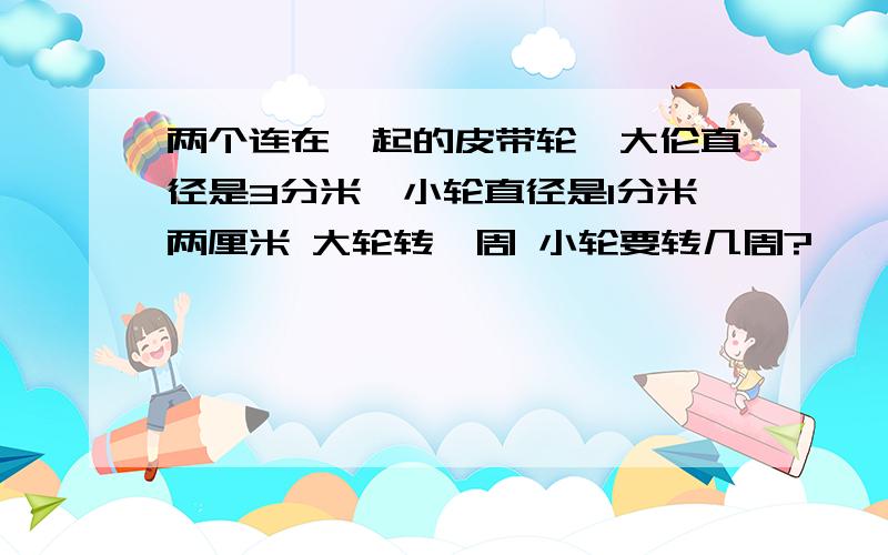 两个连在一起的皮带轮,大伦直径是3分米,小轮直径是1分米两厘米 大轮转一周 小轮要转几周?