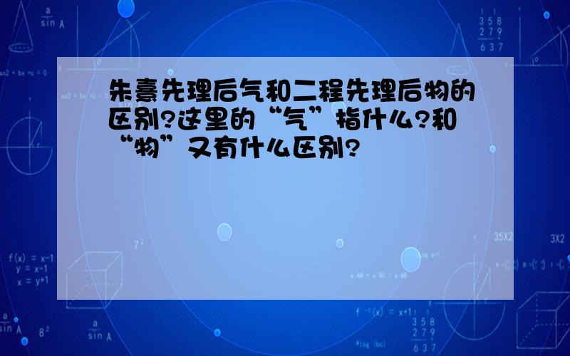 朱熹先理后气和二程先理后物的区别?这里的“气”指什么?和“物”又有什么区别?