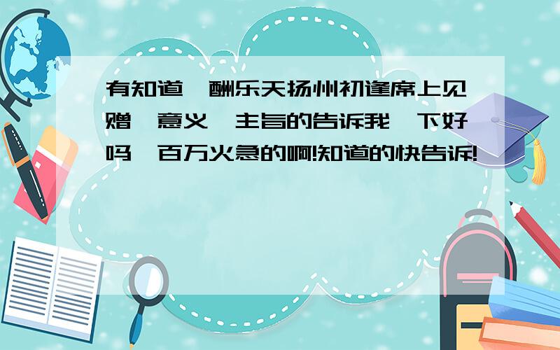 有知道《酬乐天扬州初逢席上见赠》意义、主旨的告诉我一下好吗,百万火急的啊!知道的快告诉!