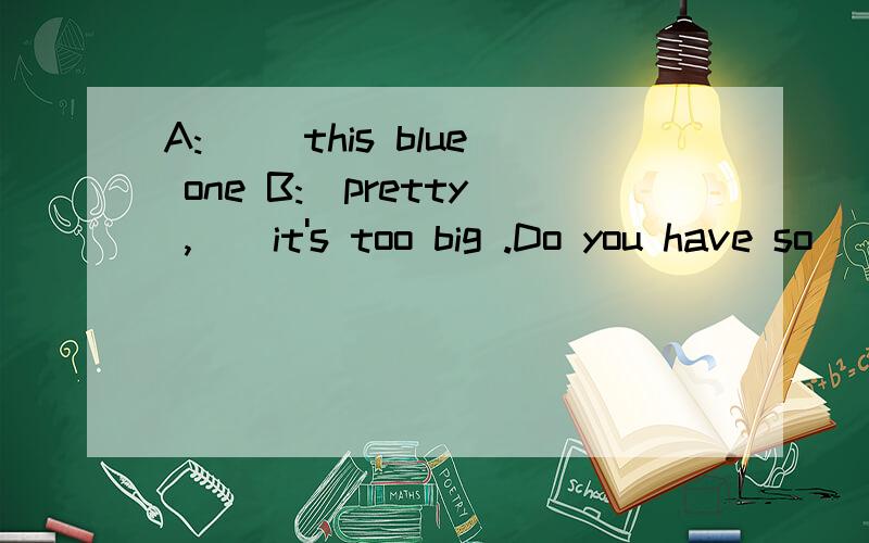 A:_ _this blue one B:_pretty ,__it's too big .Do you have so