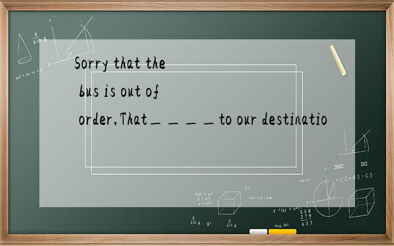 Sorry that the bus is out of order,That____to our destinatio