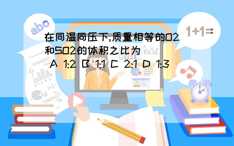 在同温同压下,质量相等的O2和SO2的体积之比为 （ ） A 1:2 B 1:1 C 2:1 D 1:3