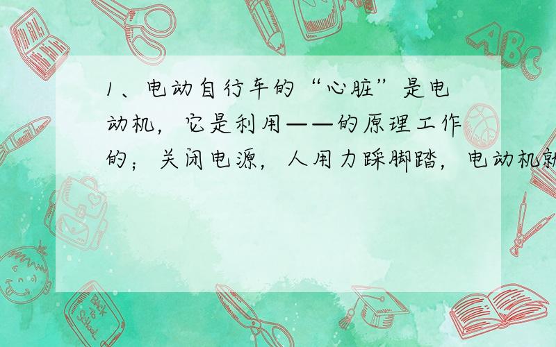 1、电动自行车的“心脏”是电动机，它是利用——的原理工作的；关闭电源，人用力踩脚踏，电动机就成了“发电机”，从而实现了“