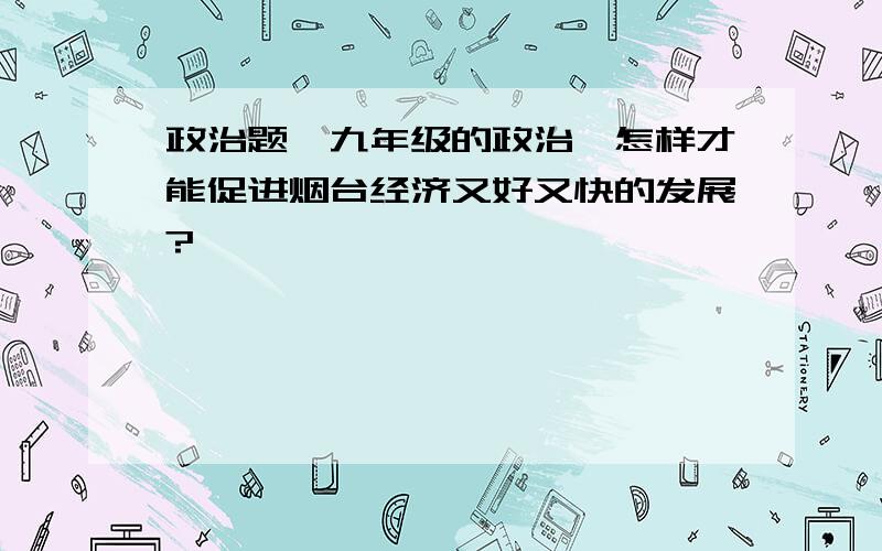 政治题｛九年级的政治｝怎样才能促进烟台经济又好又快的发展?