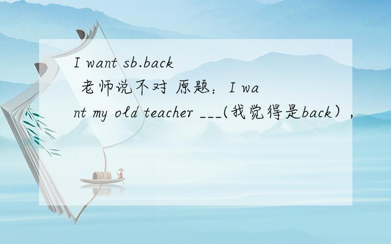 I want sb.back 老师说不对 原题：I want my old teacher ___(我觉得是back）,