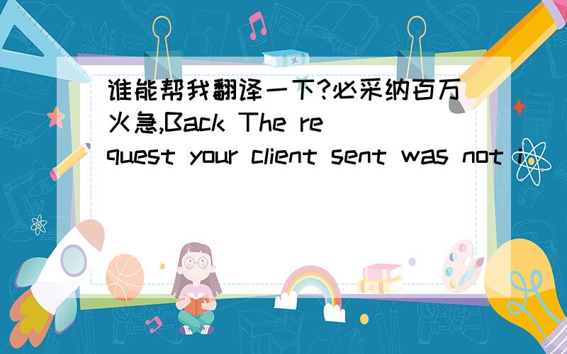 谁能帮我翻译一下?必采纳百万火急,Back The request your client sent was not i