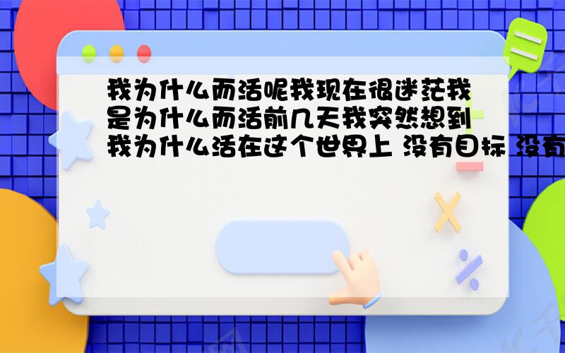 我为什么而活呢我现在很迷茫我是为什么而活前几天我突然想到我为什么活在这个世界上 没有目标 没有牵挂 挣钱一年复一年 的