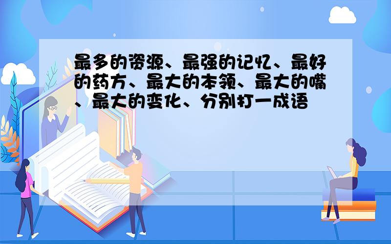 最多的资源、最强的记忆、最好的药方、最大的本领、最大的嘴、最大的变化、分别打一成语