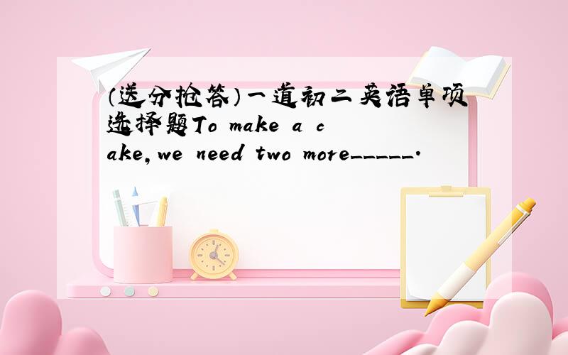 （送分抢答）一道初二英语单项选择题To make a cake,we need two more_____.