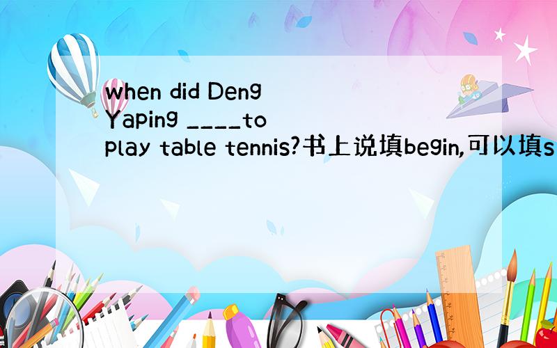 when did Deng Yaping ____to play table tennis?书上说填begin,可以填s