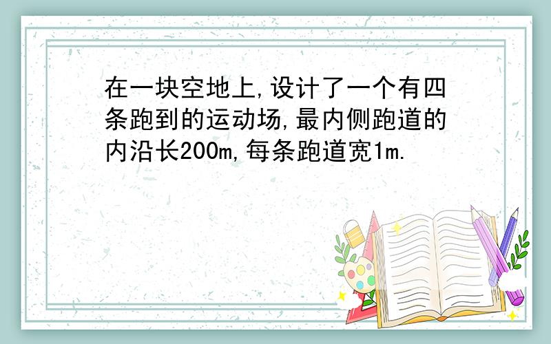 在一块空地上,设计了一个有四条跑到的运动场,最内侧跑道的内沿长200m,每条跑道宽1m.