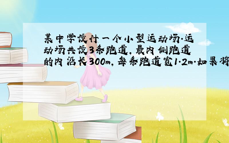 某中学设计一个小型运动场.运动场共设3条跑道,最内侧跑道的内沿长300m,每条跑道宽1.2m.如果将这个小