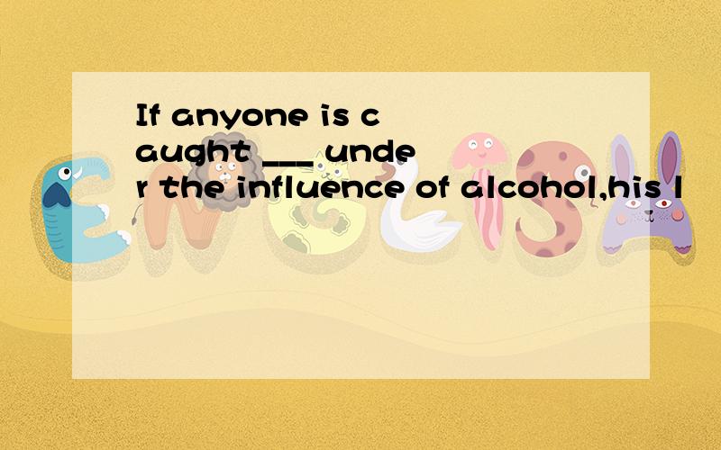 If anyone is caught ___ under the influence of alcohol,his l