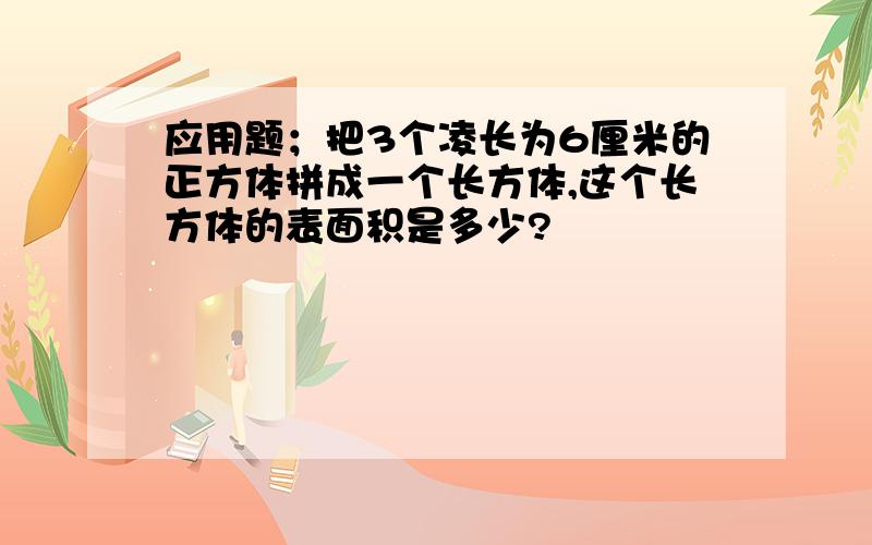 应用题；把3个凌长为6厘米的正方体拼成一个长方体,这个长方体的表面积是多少?