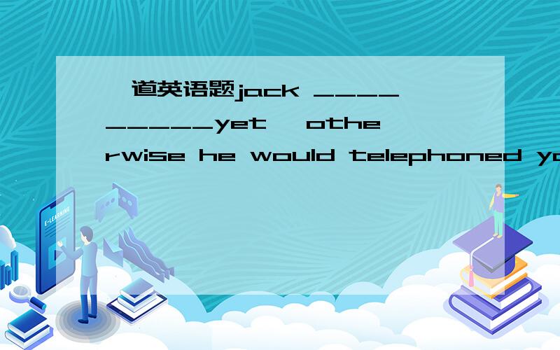 一道英语题jack _________yet ,otherwise he would telephoned you.