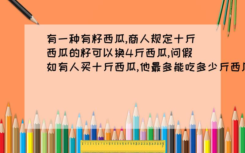 有一种有籽西瓜,商人规定十斤西瓜的籽可以换4斤西瓜,问假如有人买十斤西瓜,他最多能吃多少斤西瓜?