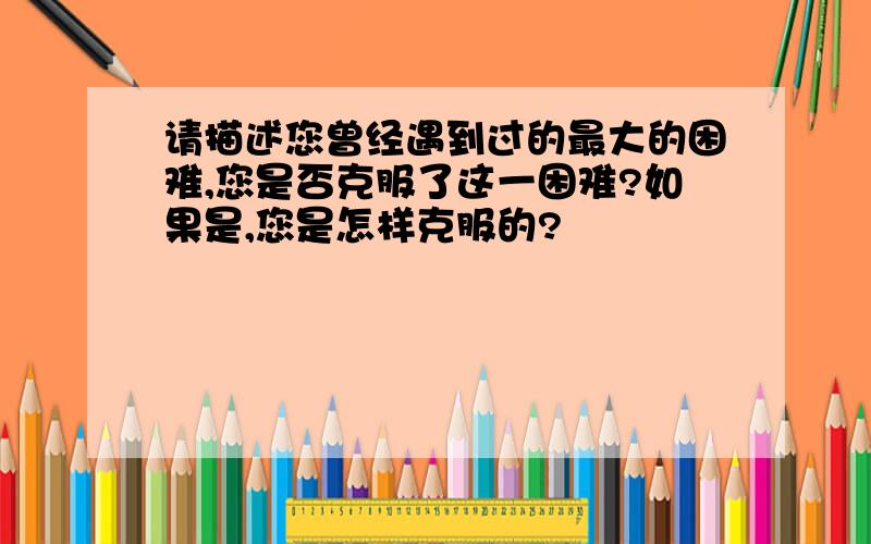 请描述您曾经遇到过的最大的困难,您是否克服了这一困难?如果是,您是怎样克服的?