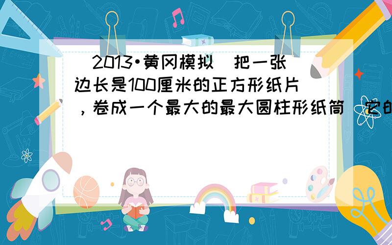 （2013•黄冈模拟）把一张边长是100厘米的正方形纸片，卷成一个最大的最大圆柱形纸筒．它的底面周长是______厘米，