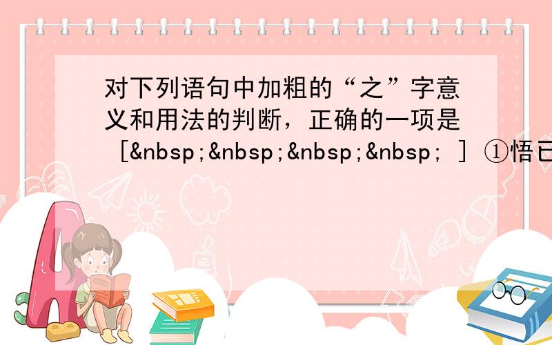 对下列语句中加粗的“之”字意义和用法的判断，正确的一项是 [     ] ①悟已