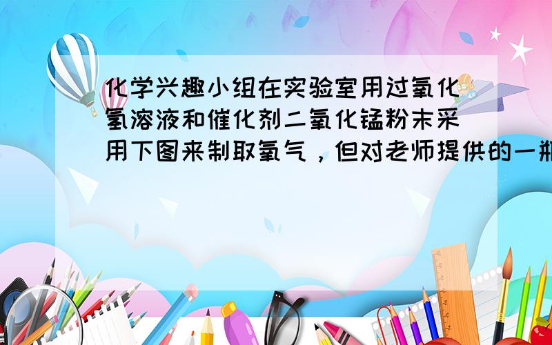 化学兴趣小组在实验室用过氧化氢溶液和催化剂二氧化锰粉末采用下图来制取氧气，但对老师提供的一瓶标签模糊的“■■水”产生了争