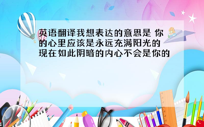 英语翻译我想表达的意思是 你的心里应该是永远充满阳光的 现在如此阴暗的内心不会是你的