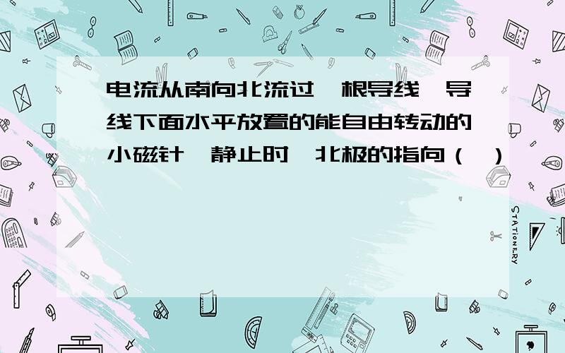 电流从南向北流过一根导线,导线下面水平放置的能自由转动的小磁针,静止时,北极的指向（ ）