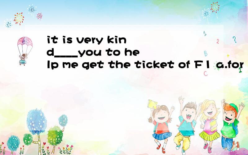 it is very kind____you to help me get the ticket of F1 a.for