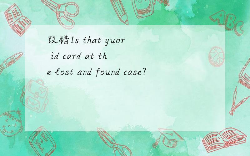 改错Is that yuor id card at the lost and found case?