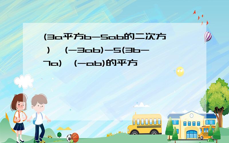 (3a平方b-5ab的二次方）*(-3ab)-5(3b-7a)*(-ab)的平方