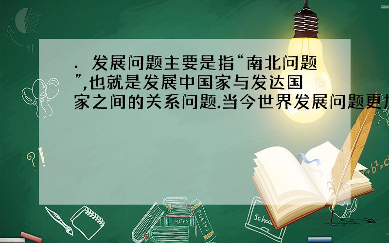 ．发展问题主要是指“南北问题”,也就是发展中国家与发达国家之间的关系问题.当今世界发展问题更加严重,其根本原因是