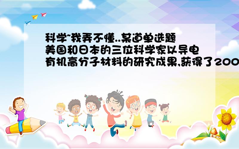 科学~我弄不懂..某道单选题美国和日本的三位科学家以导电有机高分子材料的研究成果,获得了2000年度诺贝尔化学奖.在其相