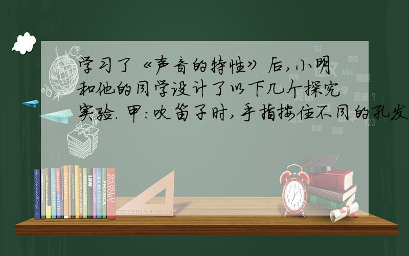 学习了《声音的特性》后,小明和他的同学设计了以下几个探究实验. 甲：吹笛子时,手指按住不同的孔发出的