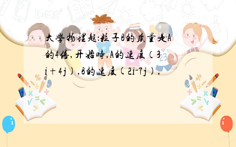 大学物理题：粒子B的质量是A的4倍,开始时,A的速度（3i+4j),B的速度(2i-7j),