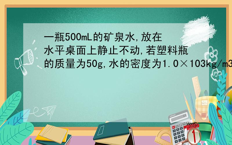 一瓶500mL的矿泉水,放在水平桌面上静止不动,若塑料瓶的质量为50g,水的密度为1.0×103kg/m3,则桌面对瓶的