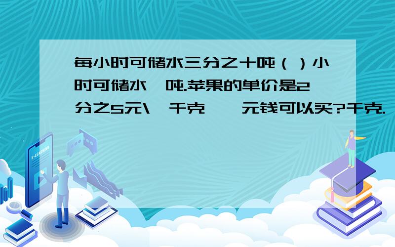 每小时可储水三分之十吨（）小时可储水一吨.苹果的单价是2分之5元\一千克,一元钱可以买?千克.