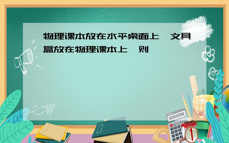 物理课本放在水平桌面上,文具盒放在物理课本上,则【 】