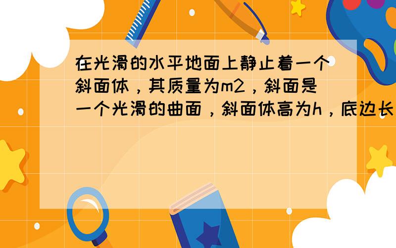 在光滑的水平地面上静止着一个斜面体，其质量为m2，斜面是一个光滑的曲面，斜面体高为h，底边长为a，如图所示．今有一个质量