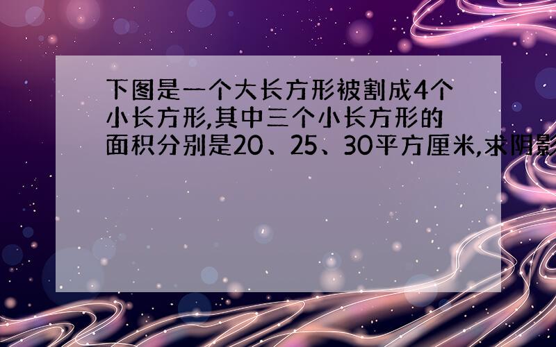 下图是一个大长方形被割成4个小长方形,其中三个小长方形的面积分别是20、25、30平方厘米,求阴影部分面积