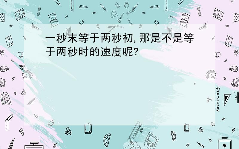 一秒末等于两秒初,那是不是等于两秒时的速度呢?