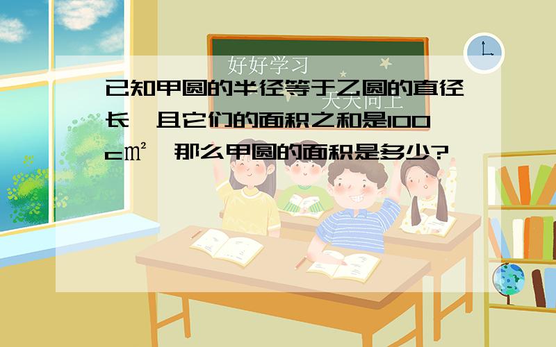 已知甲圆的半径等于乙圆的直径长,且它们的面积之和是100c㎡,那么甲圆的面积是多少?