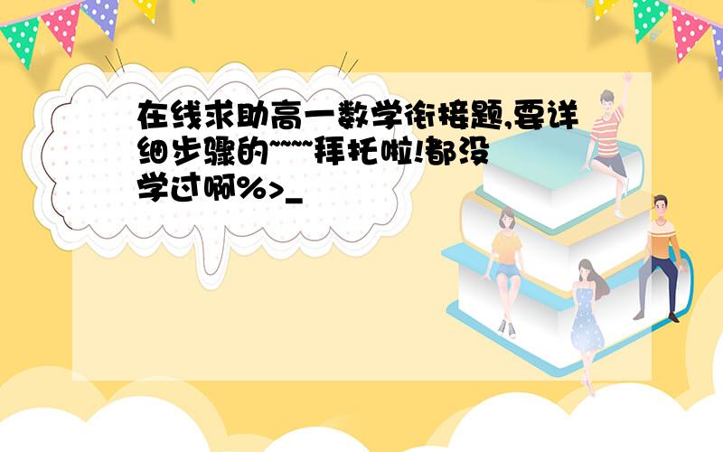 在线求助高一数学衔接题,要详细步骤的~~~~拜托啦!都没学过啊%>_