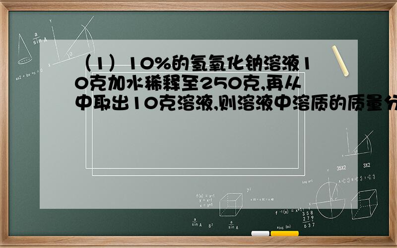 （1）10%的氢氧化钠溶液10克加水稀释至250克,再从中取出10克溶液,则溶液中溶质的质量分数为0.4%（2）某温度下