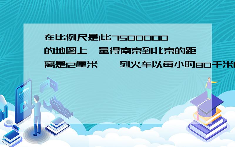 在比例尺是1比7500000的地图上,量得南京到北京的距离是12厘米,一列火车以每小时80千米的速度.