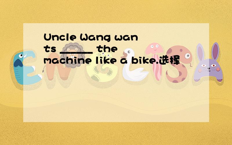 Uncle Wang wants ______ the machine like a bike.选择