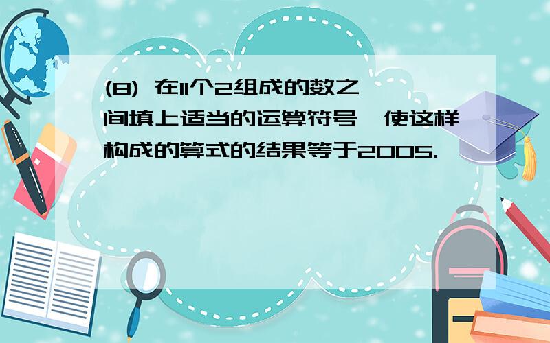 (8) 在11个2组成的数之间填上适当的运算符号,使这样构成的算式的结果等于2005.