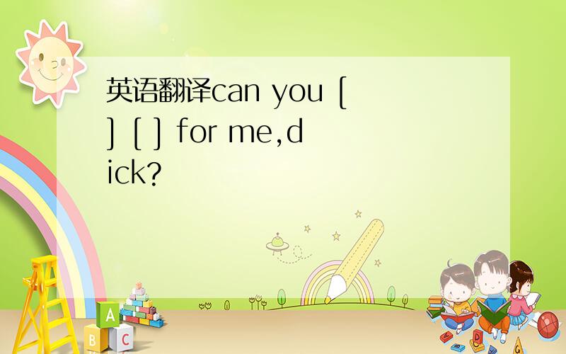 英语翻译can you [ ] [ ] for me,dick?